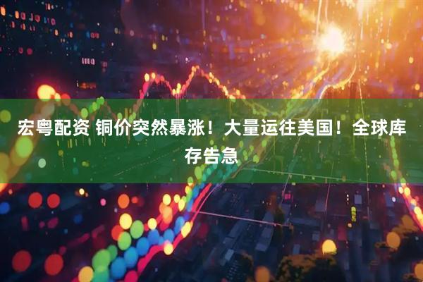 宏粤配资 铜价突然暴涨！大量运往美国！全球库存告急