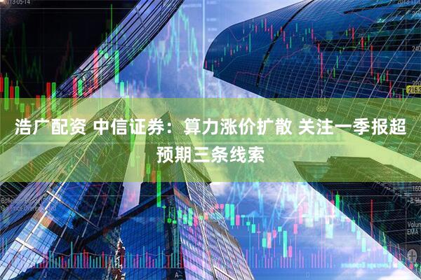 浩广配资 中信证券：算力涨价扩散 关注一季报超预期三条线索