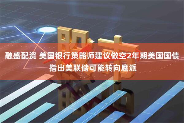 融盛配资 美国银行策略师建议做空2年期美国国债 指出美联储可能转向鹰派